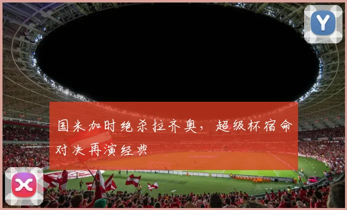国米加时绝杀拉齐奥，超级杯宿命对决再演经典